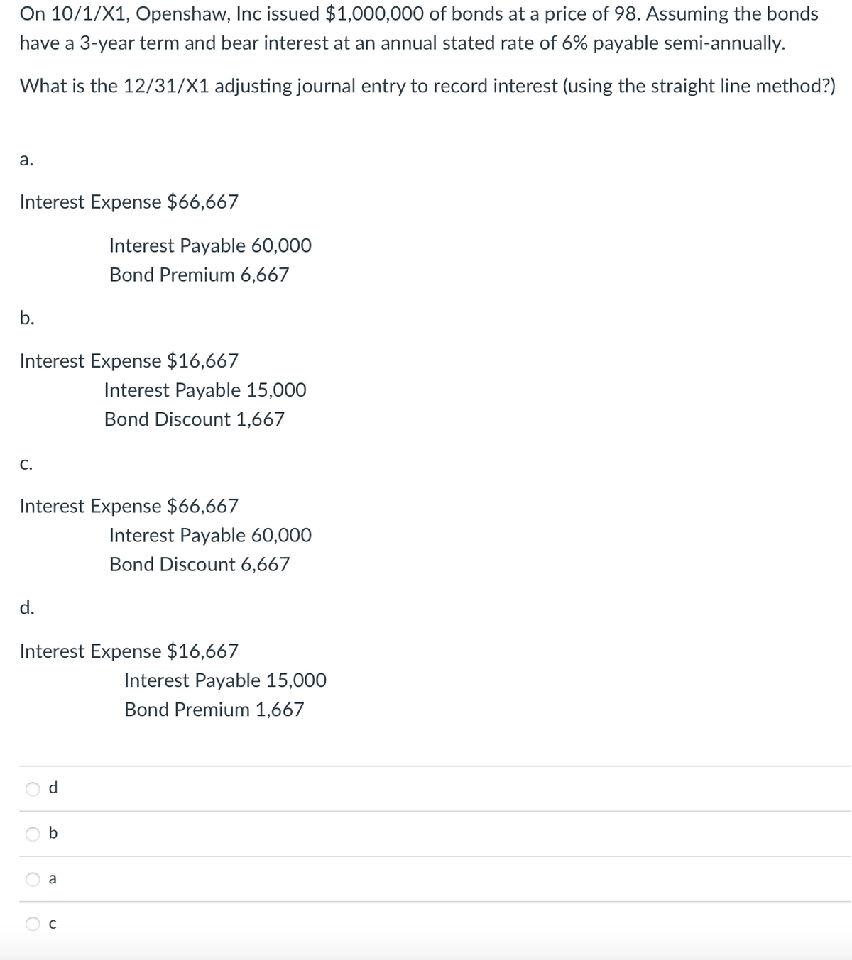 On 10/1/X1, Openshaw, Inc issued $1,000,000 of bonds at a price of 98. Assuming the bonds
have a 3-year term and bear interest at an annual stated rate of 6% payable semi-annually.
What is the 12/31/X1 adjusting journal entry to record interest (using the straight line method?)
а.
Interest Expense $66,667
Interest Payable 60,000
Bond Premium 6,667
Interest Expense $16,667
Interest Payable 15,000
Bond Discount 1,667
C.
Interest Expense $66,667
Interest Payable 60,000
Bond Discount 6,667
d.
Interest Expense $16,667
Interest Payable 15,000
Bond Premium 1,667
d
O O
