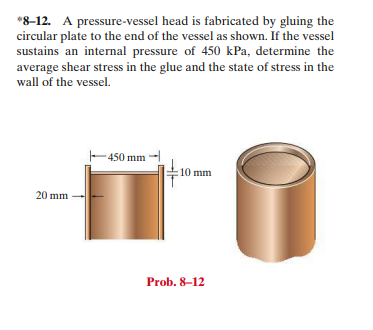 *8-12. A pressure-vessel head is fabricated by gluing the
circular plate to the end of the vessel as shown. If the vessel
sustains an internal pressure of 450 kPa, determine the
average shear stress in the glue and the state of stress in the
wall of the vessel.
450 mm
10 mm
20 mm
Prob. 8-12
