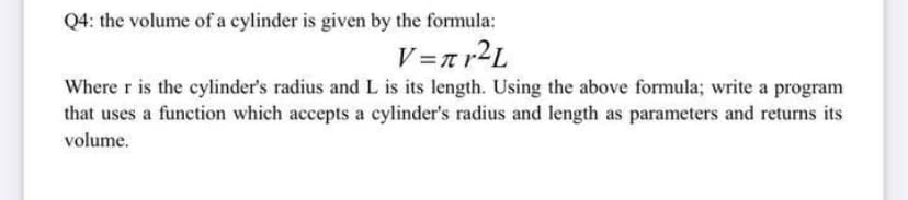 Q4: the volume of a cylinder is given by the formula:
V=n r2L
Where r is the cylinder's radius and L is its length. Using the above formula; write a program
that uses a function which accepts a cylinder's radius and length as parameters and returns its
volume.
