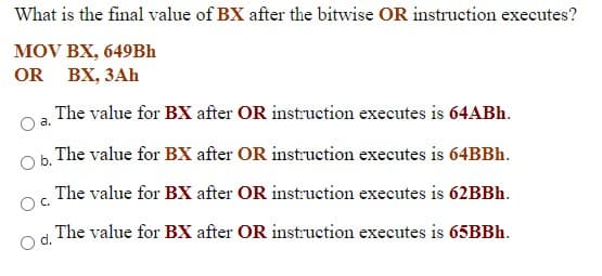 What is the final value of BX after the bitwise OR instruction executes?
MOV BX, 649BH
OR BX, 3Ah
The value for BX after OR instruction executes is 64ABH.
O a.
The value for BX after OR instruction executes is 64BBH.
Ob.
The value for BX after OR instruction executes is 62BBH.
Oc.
The value for BX after OR instruction executes is 65BBH.
d.
