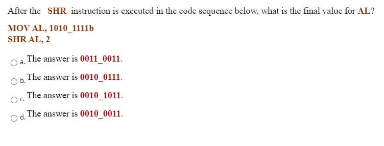After the SHR instruction is executed in the code sequence below, what is the final value for AL?
MOV AL, 1010_1111b
SHR AL, 2
The answer is 0011_0011.
a.
Ob.
The answer is 0010_0111.
The answer is 0010_1011.
Oc.
Od.
The answer is 0010_0011.
