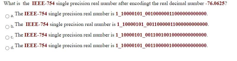 What is the IEEE-754 single precision real number after encodingt the real decimal number -76.0625?
The IEEE-754 single precision real number is 1_10000101_00100000011000000000000.
a.
Ob.
The IEEE-754 single precision real number is 1_10000101_00110000011000000000000.
The IEEE-754 single precision real number is 1_10000101_00110010010000000000000.
OC.
The IEEE-754 single precision real number is 1_10000101_00110000010000000000000.
d.
