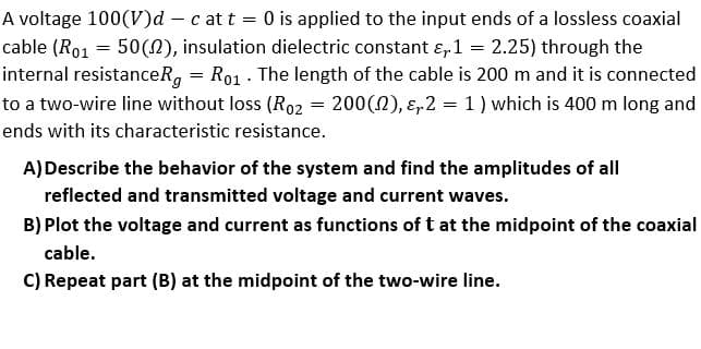 A voltage 100(V)d – c at t = 0 is applied to the input ends of a lossless coaxial
cable (Ro1 = 50(N), insulation dielectric constant ɛ, 1 = 2.25) through the
internal resistanceRg = Ro1 - The length of the cable is 200 m and it is connected
to a two-wire line without loss (Ro2 = 200(0), ɛ,2 = 1) which is 400 m long and
ends with its characteristic resistance.
A)Describe the behavior of the system and find the amplitudes of all
reflected and transmitted voltage and current waves.
B) Plot the voltage and current as functions of t at the midpoint of the coaxial
cable.
C) Repeat part (B) at the midpoint of the two-wire line.
