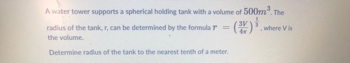 A water tower supports a spherical holding tank with a volume of 500m. The
radius of the tank, r, can be determined by the formula r
(3V
where V is
%3D
the volume.
Determine radius of the tank to the nearest tenth of a meter.
