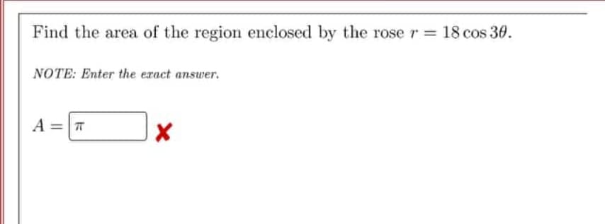 Find the area of the region enclosed by the rose r = 18 cos 30.
NOTE: Enter the exact answer.
A = T
