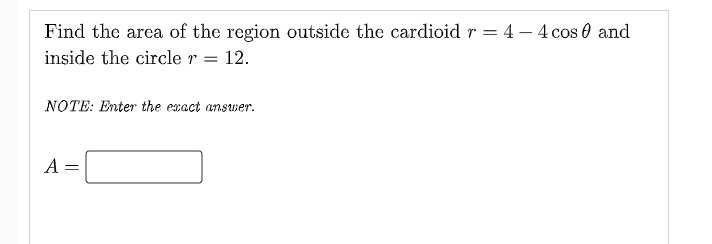 Find the area of the region outside the cardioid r = 4 – 4 cos 0 and
inside the circle r =
12.
NOTE: Enter the exact answer.
A =
