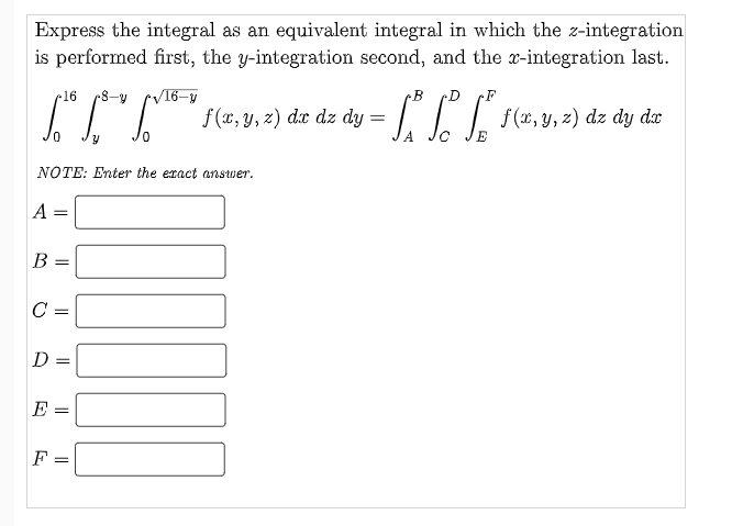Express the integral as an equivalent integral in which the z-integration
is performed first, the y-integration second, and the x-integration last.
16
8-y
/16-y
B
D
|| =
f(x, y, z) dx dz dy
f (x, y, z) dz dy dx
NOTE: Enter the eracț anstwer.
A
B =
C
D =
E
F
I| || |
