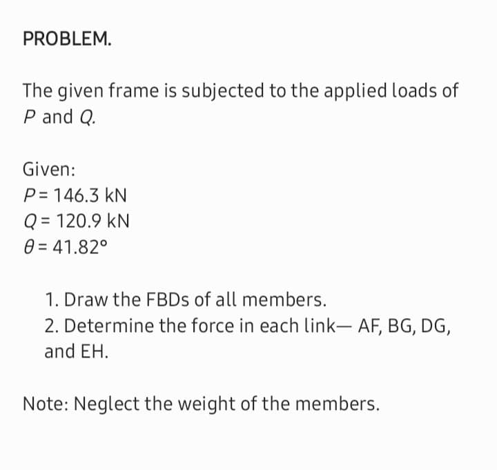 PROBLEM.
The given frame is subjected to the applied loads of
P and Q.
Given:
P=146.3 kN
Q = 120.9 KN
0 = 41.82°
1. Draw the FBDs of all members.
2. Determine the force in each link- AF, BG, DG,
and EH.
Note: Neglect the weight of the members.