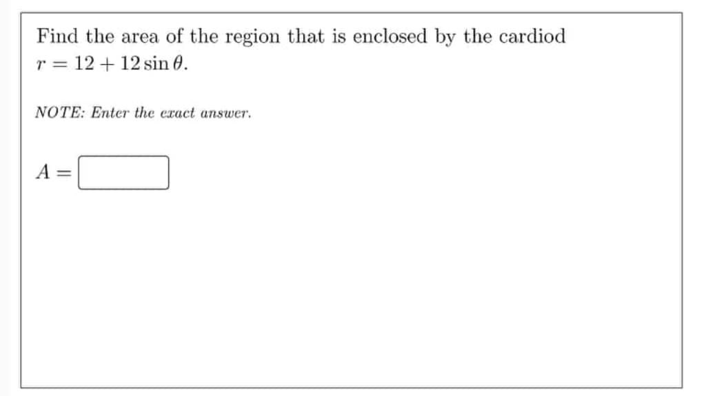Find the area of the region that is enclosed by the cardiod
r = 12 + 12 sin 0.
NOTE: Enter the exact answer.
A =
