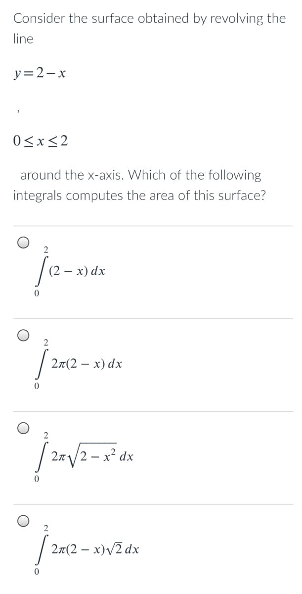 Consider the surface obtained by revolving the
line
y=2-x
0<x<2
around the x-axis. Which of the following
integrals computes the area of this surface?
2
(2 — х) dx
27(2 – x) dx
2n/2 – x² dx
2
27(2 – x)/2 dx
