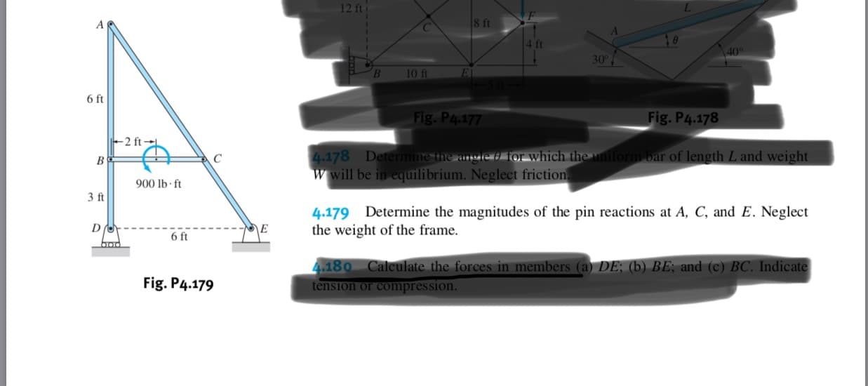 12 ft
8 ft
40
30
10 ft
E
6 ft
Fig. P4.177
Fig.P4.178
2 ft
4.178 Deternmine the angle d or which the uniform bar of length L and weight
wwill be in equilibrium. Neglect friction
900 lb f
3 ft
4.179 Determine the magnitudes of the pin reactions at A, C, and E. Neglect
the weight of the frame.
E
6 ft
4.180 Calculate the forces in members (a) DE; (b) BE, and (c) BC. Indicate
tension or compres sion.
Fig. P4.179
