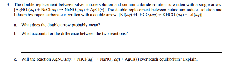 3. The double replacement between silver nitrate solution and sodium chloride solution is written with a single arrow.
[A9NO,(aq) + NaCl(aq) → NaNO,(aq) + AgCl(s)] The double replacement between potassium iodide solution and
lithium hydrogen carbonate is written with a double arrow. [KI(aq) +LİHCO,(aq) = KHCO,(aq) + Lil(aq)]
a. What does the double arrow probably mean?
b. What accounts for the difference between the two reactions?
c. Will the reaction AgNO,(aq) + NaCl(aq) → NaNO(aq)+ AgCl(s) ever reach equilibrium? Explain.
