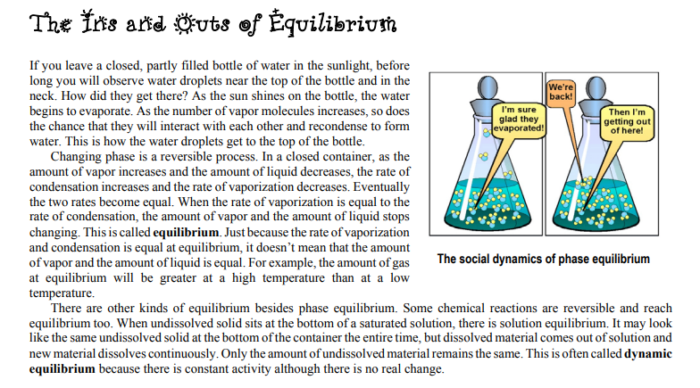 The Ins and Outs
of Équilibrium
If you leave a closed, partly filled bottle of water in the sunlight, before
long you will observe water droplets near the top of the bottle and in the
neck. How did they get there? As the sun shines on the bottle, the water
begins to evaporate. As the number of vapor molecules increases, so does
the chance that they will interact with each other and recondense to form
water. This is how the water droplets get to the top of the bottle.
Changing phase is a reversible process. In a closed container, as the
amount of vapor increases and the amount of liquid decreases, the rate of
condensation increases and the rate of vaporization decreases. Eventually
the two rates become equal. When the rate of vaporization is equal to the
rate of condensation, the amount of vapor and the amount of liquid stops
changing. This is called equilibrium. Just because the rate of vaporization
and condensation is equal at equilibrium, it doesn't mean that the amount
of vapor and the amount of liquid is equal. For example, the amount of gas
at equilibrium will be greater at a high temperature than at a low
We're
back!
I'm sure
glad they
Jevaporated!
Then l'm
getting out
of here!
The social dynamics of phase equilibrium
temperature.
There are other kinds of equilibrium besides phase equilibrium. Some chemical reactions are reversible and reach
equilibrium too. When undissolved solid sits at the bottom of a saturated solution, there is solution equilibrium. It may look
like the same undissolved solid at the bottom of the container the entire time, but dissolved material comes out of solution and
new material dissolves continuously. Only the amount ofundissolved material remains the same. This is often called dynamic
equilibrium because there is constant activity although there is no real change.
