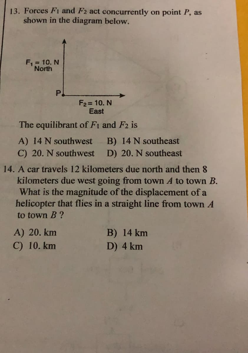 13. Forces F1 and F2 act concurrently on point P, as
shown in the diagram below.
F, = 10. N
North
P.
F2 = 10. N
East
The equilibrant of Fi and F2 is
B) 14 N southeast
D) 20. N southeast
A) 14 N southwest
C) 20. N southwest
14. A car travels 12 kilometers due north and then 8
kilometers due west going from town A to town B.
What is the magnitude of the displacement of a
helicopter that flies in a straight line from town A
to town B ?
B) 14 km
D) 4 km
A) 20. km
C) 10. km
