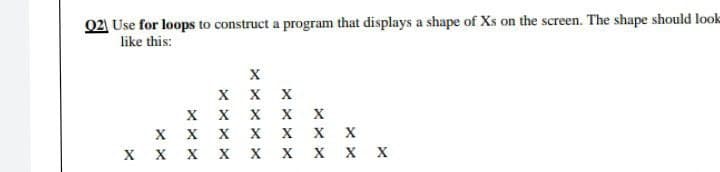 02 Use for loops to construct a program that displays a shape of Xs on the screen. The shape should look
like this:
X X X
X x X X X
X X x X X
X X X X X X X x X
хх
