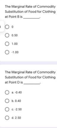 The Marginal Rate of Commodity
Substitution of Food for Clothing
at Point B is
O 0.50
O 1.00
O -1.00
The Marginal Rate of Commodity
Substitution of Food for Clothing
at Point D is
O a. -0.40
O b. 0.40
O c. -2.50
O c.
O d. 2.50
