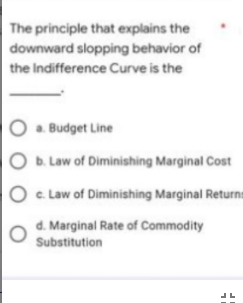 The principle that explains the
downward slopping behavior of
the Indifference Curve is the
O . Budget Line
O b. Law of Diminishing Marginal Cost
O c Law of Diminishing Marginal Returns
d. Marginal Rate of Commodity
Substitution
