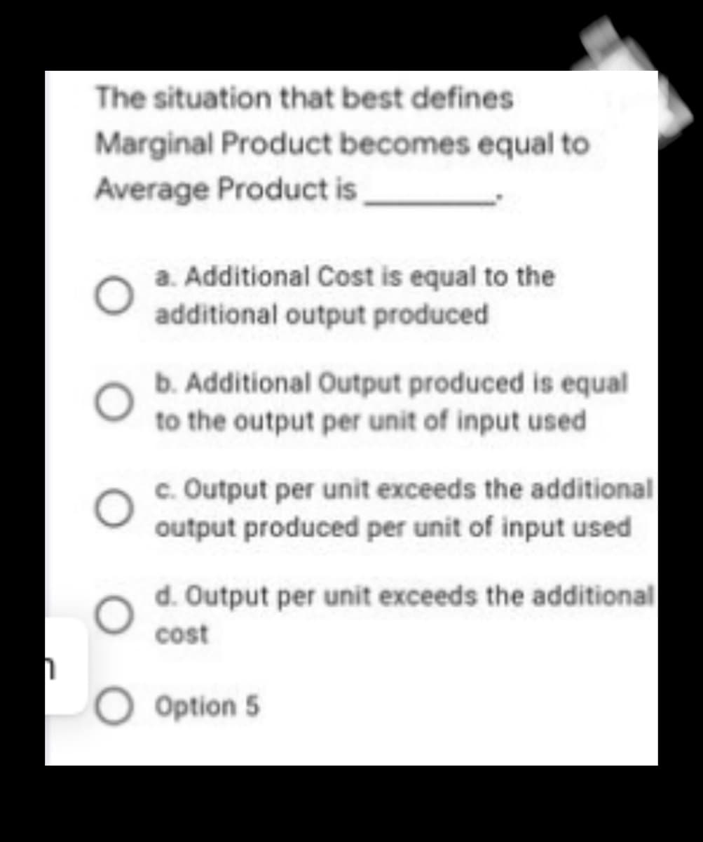 The situation that best defines
Marginal Product becomes equal to
Average Product is
a. Additional Cost is equal to the
additional output produced
b. Additional Output produced is equal
to the output per unit of input used
c. Output per unit exceeds the additional
output produced per unit of input used
d. Output per unit exceeds the additional
cost
Option 5
