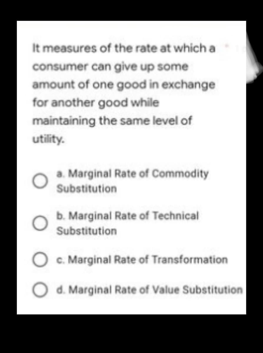 It measures of the rate at which a
consumer can give up some
amount of one good in exchange
for another good while
maintaining the same level of
utility.
a. Marginal Rate of Commodity
Substitution
b. Marginal Rate of Technical
Substitution
O c. Marginal Rate of Transformation
O d. Marginal Rate of Value Substitution
