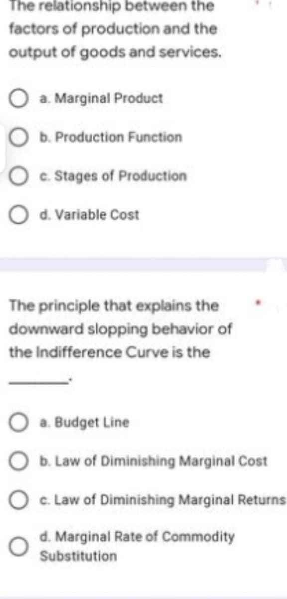 The relationship between the
factors of production and the
output of goods and services.
O a. Marginal Product
O b. Production Function
c. Stages of Production
O d. Variable Cost
The principle that explains the
downward slopping behavior of
the Indifference Curve is the
O a. Budget Line
O b. Law of Diminishing Marginal Cost
O c. Law of Diminishing Marginal Returns
d. Marginal Rate of Commodity
Substitution
