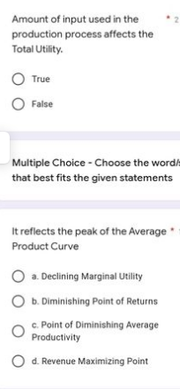 Amount of input used in the
production process affects the
Total Utility.
O True
False
Multiple Choice - Choose the word:
that best fits the given statements
It reflects the peak of the Average
Product Curve
a. Declining Marginal Utility
O b. Diminishing Point of Returns
c. Point of Diminishing Average
Productivity
O d. Revenue Maximizing Point
