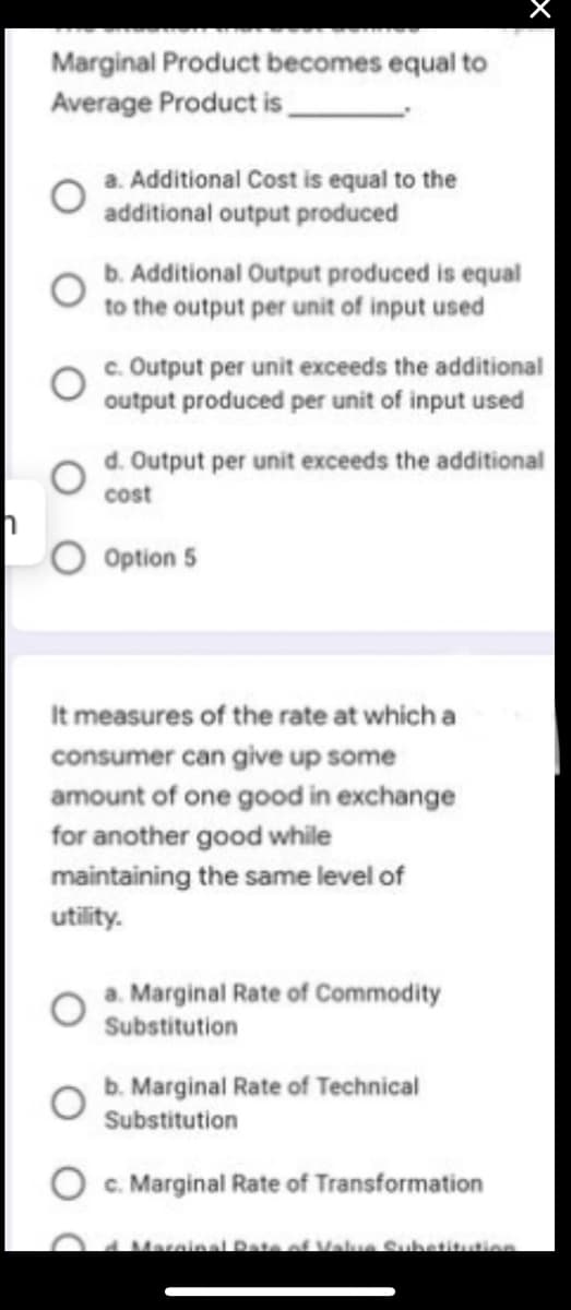 Marginal Product becomes equal to
Average Product is.
a. Additional Cost is equal to the
additional output produced
b. Additional Output produced is equal
to the output per unit of input used
c. Output per unit exceeds the additional
output produced per unit of input used
d. Output per unit exceeds the additional
cost
O Option 5
It measures of the rate at which a
consumer can give up some
amount of one good in exchange
for another good while
maintaining the same level of
utility.
a. Marginal Rate of Commodity
Substitution
b. Marginal Rate of Technical
Substitution
O c. Marginal Rate of Transformation
Marainal Date of Vale Subetitution
