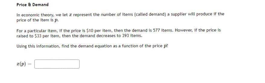 Price & Demand
In economic theory, we let z represent the number of items (called demand) a supplier will produce if the
price of the item is p.
For a particular item, if the price is $10 per item, then the demand is 577 items. However, if the price is
raised to $33 per item, then the demand decreases to 393 items.
Using this information, find the demand equation as a function of the price p?
r(p)
