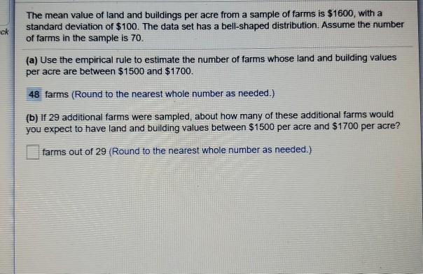 The mean value of land and buildings per acre from a sample of farms is $1600, with a
standard deviation of $100. The data set has a bell-shaped distribution. Assume the number
of farms in the sample is 70.
(a) Use the empirical rule to estimate the number of farms whose land and building values
per acre are between $1500 and $1700.
48 farms (Round to the nearest whole number as needed.)
(b) If 29 additional farms were sampled, about how many of these additional farms would
you expect to have land and building values between $1500 per acre and $1700 per acre?
farms out of 29 (Round to the nearest whole number as needed.)
