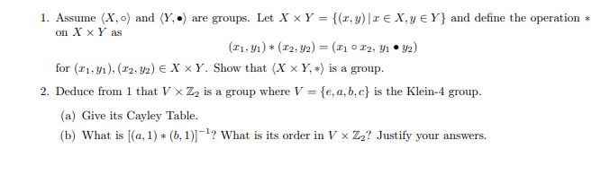 1. Assume (X, o) and (Y, •) are groups. Let X x Y = {(r, y)|1 € X, y € Y} and define the operation
on X x Y as
(F1, 4ı) * (x2, Y2) = (#1 0 r2, Y1 • Y2)
%3D
for (21, y1), (x2, Y2) e X × Y. Show that (X x Y, *) is a group.
2. Deduce from 1 that V x Z2 is a group where V = {e, a, b, c} is the Klein-4 group.
%3D
(a) Give its Cayley Table.
(b) What is [(a, 1) * (b, 1)]1? what is its order in V x Z2? Justify your answers.
