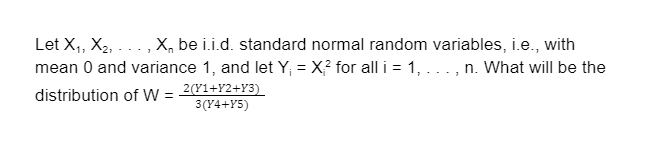 Let X,, X2, ..., X, be i.i.d. standard normal random variables, i.e., with
mean 0 and variance 1, and let Y; = X? for all i = 1, ..., n. What will be the
distribution of W = 2(Y1+Y2+Y3)
3(Y4+Y5)
