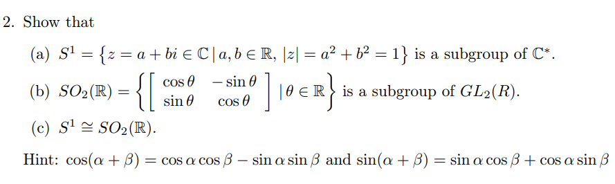2. Show that
(a) S' = {z = a + bi e C|a,b E R, |2| = a² + b² = 1} is a subgroup of C*.
cos O
- sin 0
-
(b) SO2(R)
| 0 ER} is a subgroup of GL2(R).
sin 0
cos O
(c) S' = SO2(R).
= cos a cos B – sin a sin 3 and sin(a + B) = sin a cos 3 + cos a sin 3
