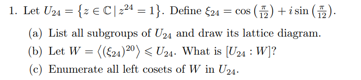 1. Let U24 = {z E C|224 = 1}. Define £24
= cos () + i sin (5).
(a) List all subgroups of U24 and draw its lattice diagram.
(b) Let W = ((£24)20) < U24. What is [U24 : W]?
(c) Enumerate all left cosets of W in U24.
