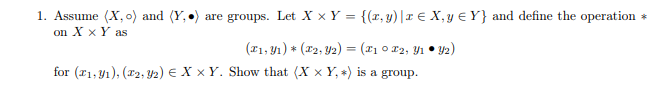 1. Assume (X, o) and (Y,) are groups. Let X x Y = {(r, y)|x E X,y E Y} and define the operation *
on X x Y as
(11, Yı) * (#2, Y2) = (x1 0 F2, Y1 • Y2)
for (r1, y1), (r2, Y2) E X x Y. Show that (X x Y, *) is a group.
