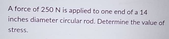 A force of 250 N is applied to one end of a 14
inches diameter circular rod. Determine the value of
stress.