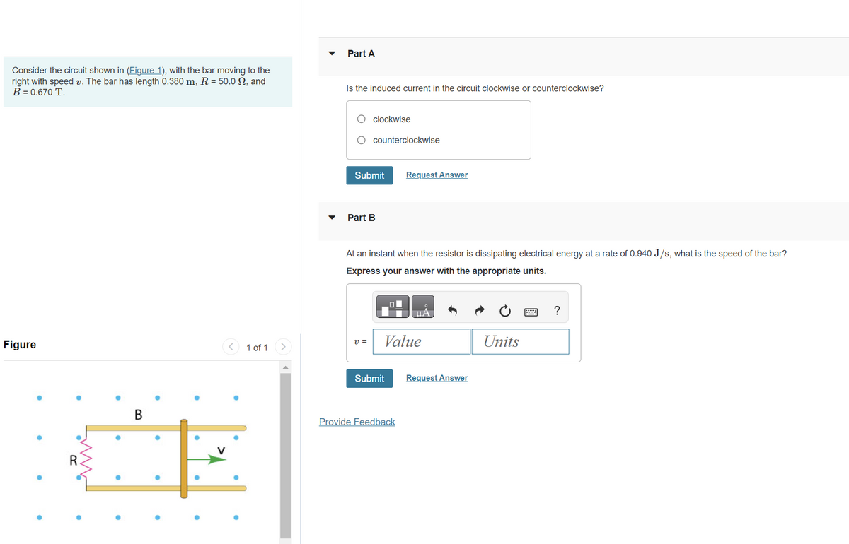 Consider the circuit shown in (Figure 1), with the bar moving to the
right with speed v. The bar has length 0.380 m, R = 50.0 N, and
B = 0.670 T.
Figure
R.
B
●
1 of 1
Part A
Is the induced current in the circuit clockwise or counterclockwise?
O clockwise
counterclockwise
Submit
Part B
V =
At an instant when the resistor is dissipating electrical energy at a rate of 0.940 J/s, what is the speed of the bar?
Express your answer with the appropriate units.
Request Answer
Submit
Value
Provide Feedback
μA
Request Answer
Units
?