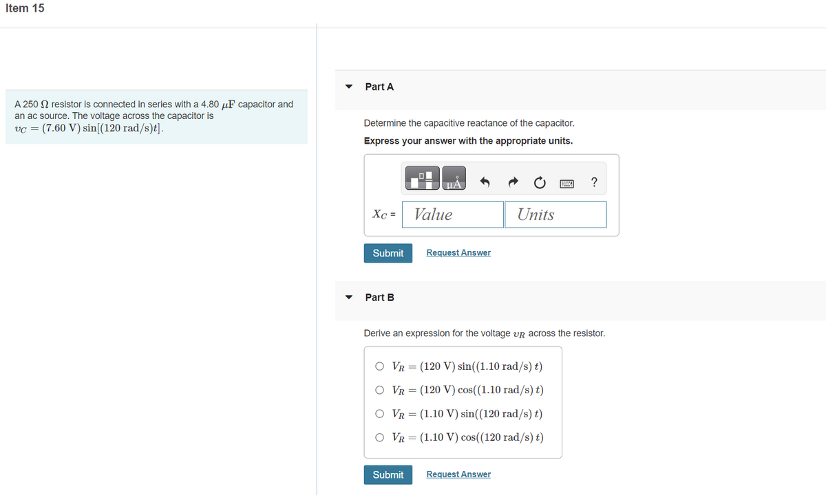Item 15
A 250 resistor is connected in series with a 4.80 μF capacitor and
an ac source. The voltage across the capacitor is
vc = (7.60 V) sin[(120 rad/s)t].
Part A
Determine the capacitive reactance of the capacitor.
Express your answer with the appropriate units.
Xc =
Submit
Part B
μA
Value
Submit
Request Answer
Units
Derive an expression for the voltage VR across the resistor.
O VR=
(120 V) sin((1.10 rad/s) t)
O VR = (120 V) cos((1.10 rad/s) t)
O VR = (1.10 V) sin((120 rad/s) t)
O VR = (1.10 V) cos((120 rad/s) t)
Request Answer
?