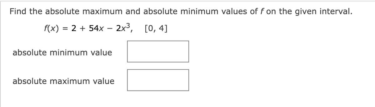 Find the absolute maximum and absolute minimum values of f on the given interval.
f(x) = 2 + 54x − 2x³, [0, 4]
absolute minimum value
absolute maximum value