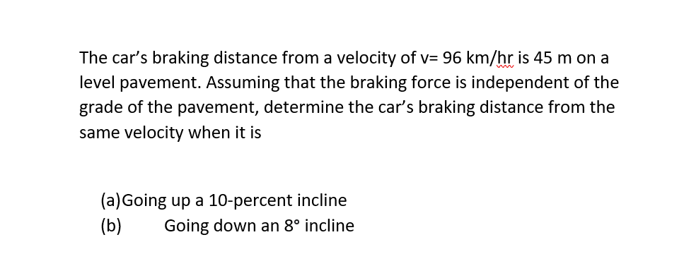 The car's braking distance from a velocity of v= 96 km/hr is 45 m on a
level pavement. Assuming that the braking force is independent of the
grade of the pavement, determine the car's braking distance from the
same velocity when it is
(a) Going up a 10-percent incline
(b) Going down an 8° incline