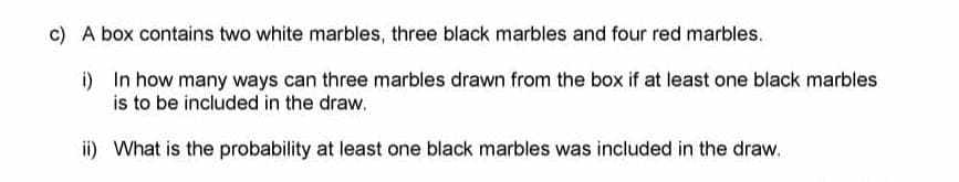 c) A box contains two white marbles, three black marbles and four red marbles.
i) In how many ways can three marbles drawn from the box if at least one black marbles
is to be included in the draw.
ii) What is the probability at least one black marbles was included in the draw.
