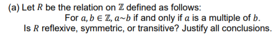 (a) Let R be the relation on Z defined as follows:
For a, b e Z, a~b if and only if a is a multiple of b.
Is R reflexive, symmetric, or transitive? Justify all conclusions.
