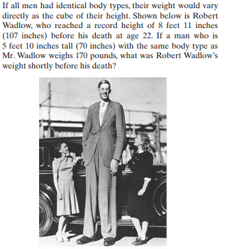 If all men had identical body types, their weight would vary
directly as the cube of their height. Shown below is Robert
Wadlow, who reached a record height of 8 feet 1i inches
(107 inches) before his death at age 22. If a man who is
5 feet 10 inches tall (70 inches) with the same body type as
Mr. Wadlow weighs 170 pounds, what was Robert Wadlow's
weight shortly before his death?
