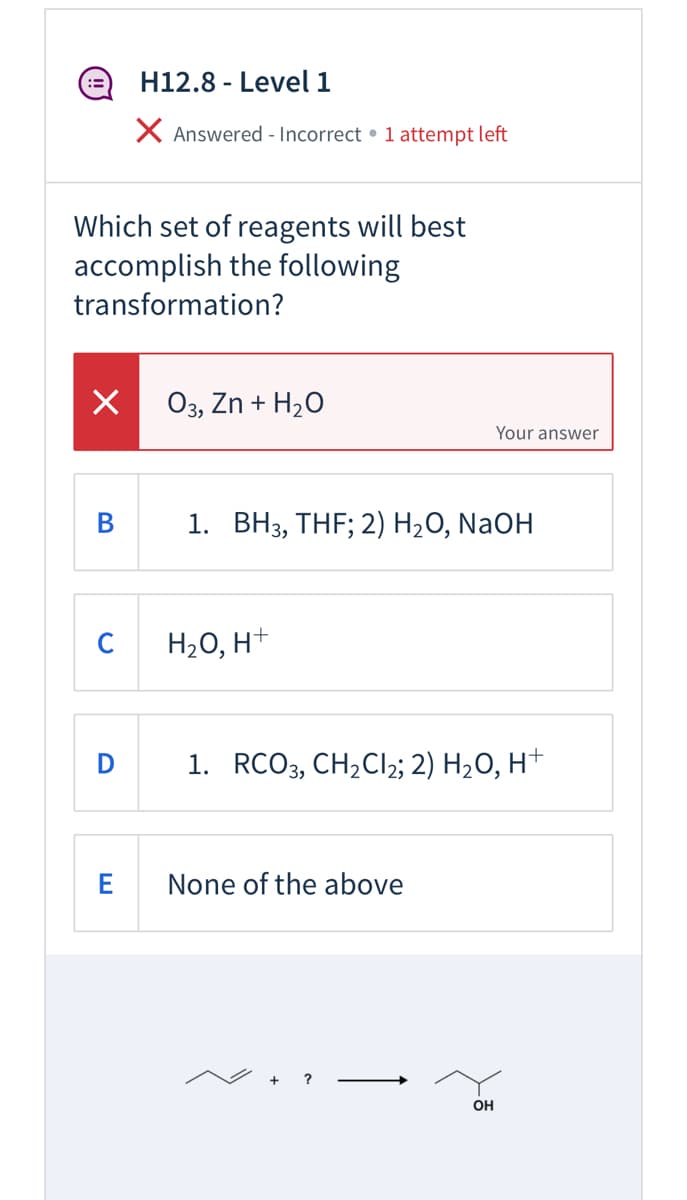 e H12.8 - Level 1
X Answered - Incorrect • 1 attempt left
Which set of reagents will best
accomplish the following
transformation?
O3, Zn + H20
Your answer
В
1. ВНз, THF; 2) H20, NaOH
C
H2O, H+
D
1. RCO3, CH,CI2; 2) H2O, H+
E
None of the above
+ ?
OH
