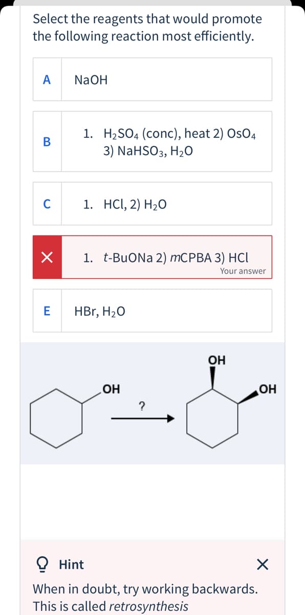 Select the reagents that would promote
the following reaction most efficiently.
A
NaOH
1. H2SO4 (conc), heat 2) OsO4
3) NaHSO3, H20
В
C
1. HCI, 2) H2O
1. t-BuONa 2) MCPBA 3) HCI
Your answer
E
HBr, H20
OH
HO
?
OH
O Hint
When in doubt, try working backwards.
This is called retrosynthesis

