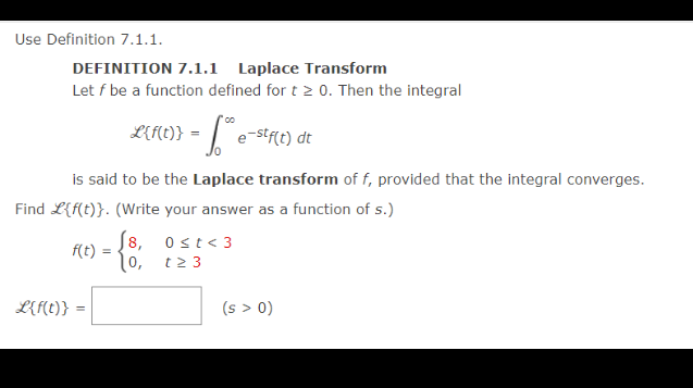 Use Definition 7.1.1.
DEFINITION 7.1.1 Laplace Transform
Let f be a function defined for t > 0. Then the integral
L({1(1)} = "h e-stf(t) dt
is said to be the Laplace transform of f, provided that the integral converges.
Find L{f(t)}. (Write your answer as a function of s.)
f(t)
L{f(t)} =
√8, 0<t<3
t23
(s > 0)
