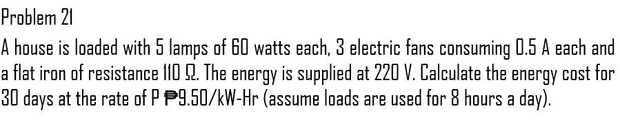 Problem 21
A house is loaded with 5 lamps of 60 watts each, 3 electric fans consuming 0.5 A each and
a flat iron of resistance 110 9. The energy is supplied at 220 V. Calculate the energy cost for
30 days at the rate of P 9.50/kW-Hr (assume loads are used for 8 hours a day).