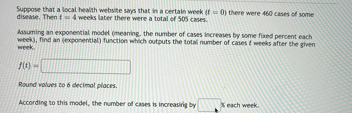 Suppose that a local health website says that in a certain week (t = 0) there were 460 cases of some
disease. Then t = 4 weeks later there were a total of 505 cases.
Assuming an exponential model (meaning, the number of cases increases by some fixed percent each
week), find an (exponential) function which outputs the total number of cases t weeks after the given
week.
f(t)
Round values to 6 decimal places.
According to this model, the number of cases is increasing by
% each week.