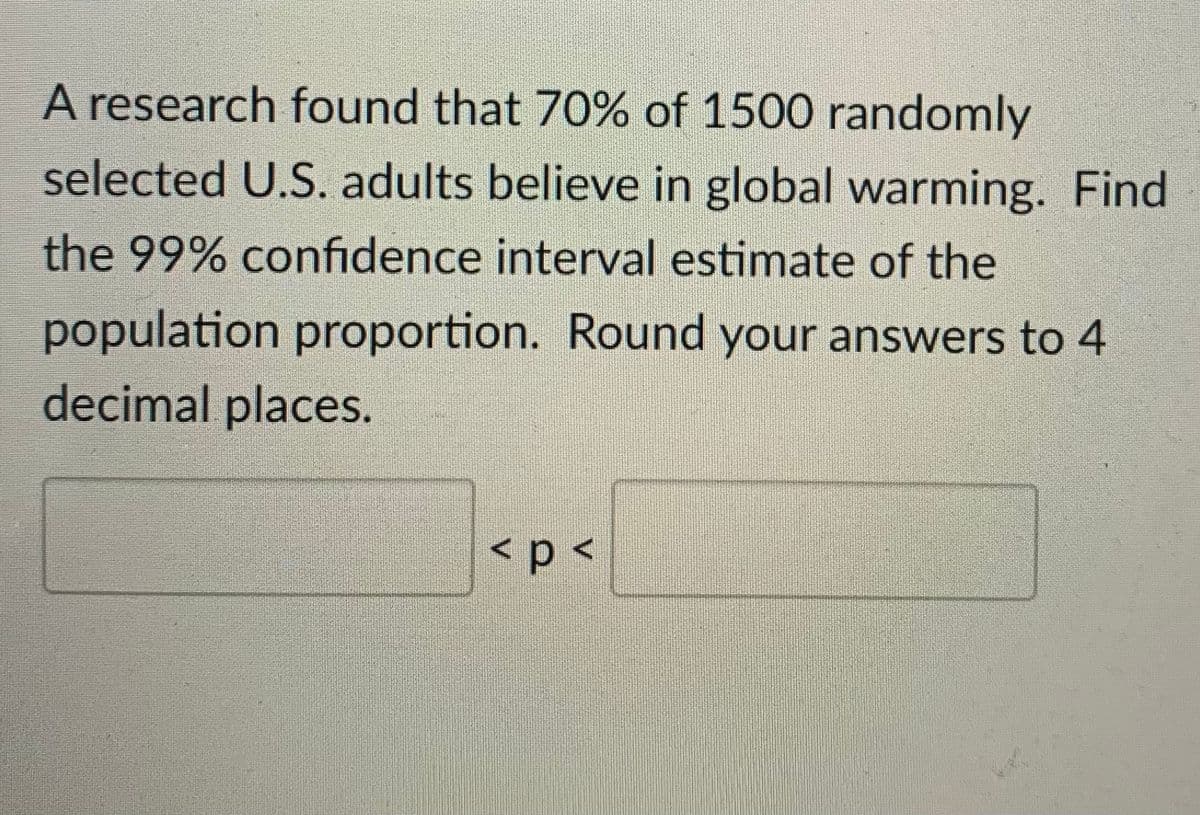 A research found that 70% of 1500 randomly
selected U.S. adults believe in global warming. Find
the 99% confidence interval estimate of the
population proportion. Round your answers to 4
decimal places.
<p <
