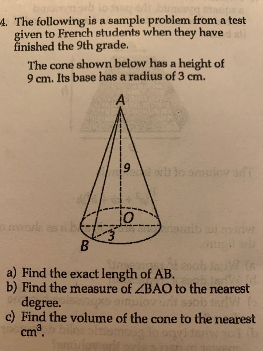 binussa orb to the albinerYS STALDS &
4. The following is a sample problem from a test
given to French students when they have dati
finished the 9th grade.
The cone shown below has a height of
9 cm. Its base has a radius of 3 cm.
A
3
19
10
alt to amulov on T
eristalt
B
a) Find the exact length of AB.
90 degree.
b) Find the measure of ZBAO to the nearest
texs ortulov orit asob terW G
c) Find the volume of the cone to the nearest
bice oblemo do squida 30l (b
Semi love
cm³.
