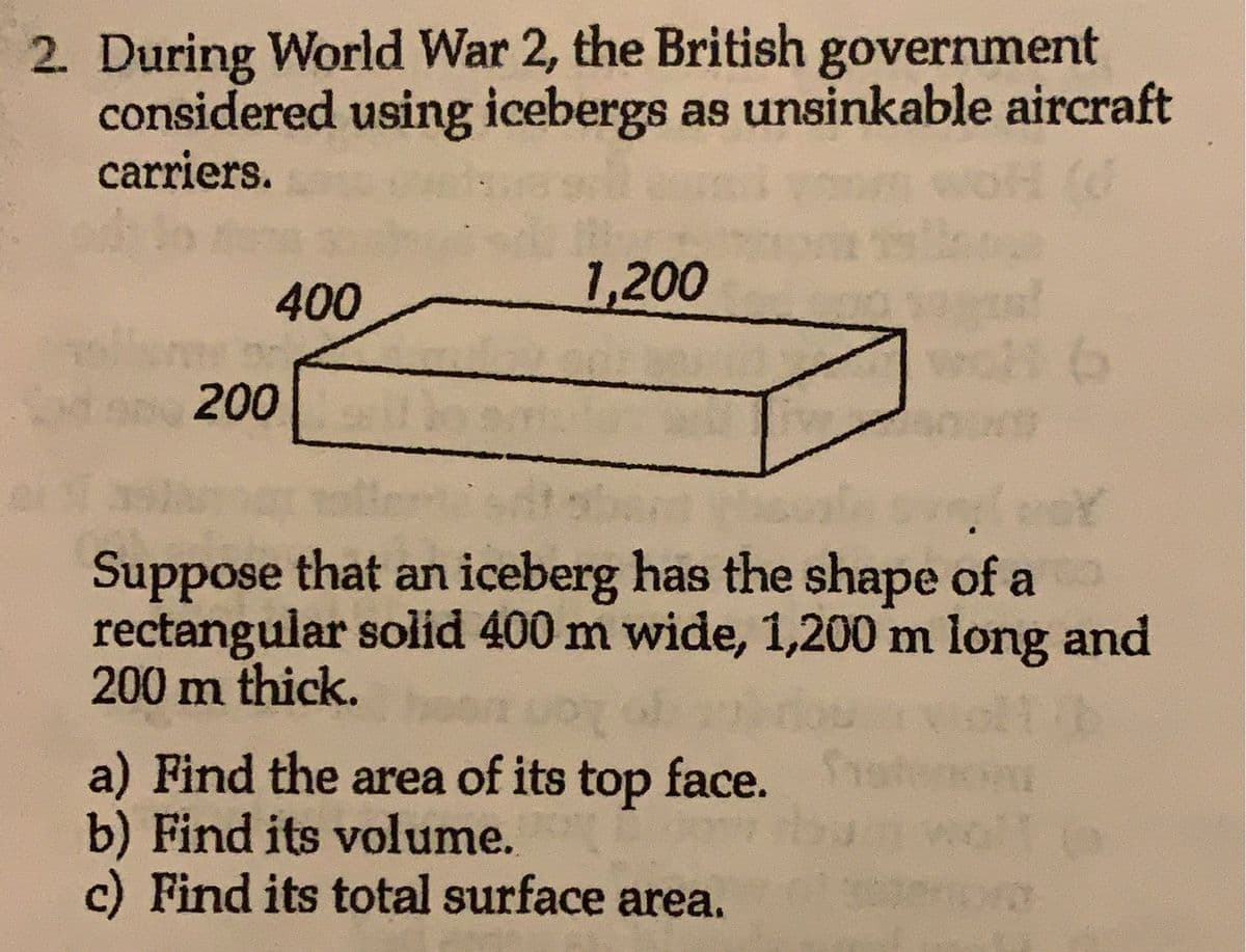 2. During World War 2, the British government
considered using icebergs as unsinkable aircraft
carriers.
All
400
200
1,200
6
ban
(mot
Suppose that an iceberg has the shape of a
rectangular solid 400 m wide, 1,200 m long and
200 m thick.
11 b
vor of
a) Find the area of its top face.
b) Find its volume.
c) Find its total surface area.