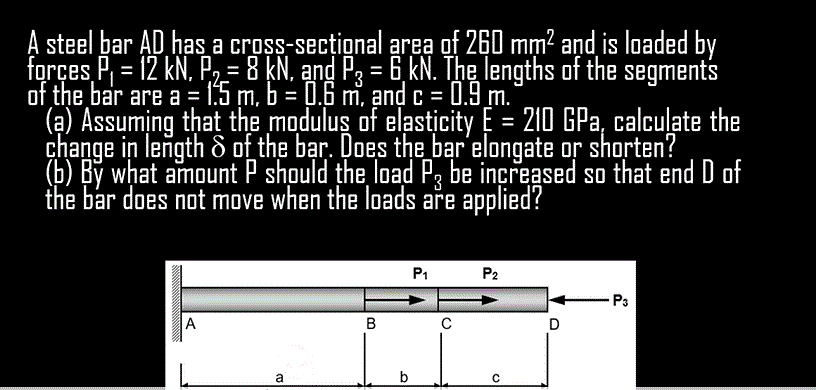 A steel bar AD has a cross-secțional area of 260 mm? and is loaded by
forçes P, = 12 kN, P2-8 kN. and P3 = 6, kN. The lengths of the segments
of the bar are a = 1:5 m, b = 0.6 m, ạnd c = 0.9 m.
(a) Assuming that the modulus of elasticity E = 210 GPa, calcuļate the
change in length & of the bar. Does the bar elongate or shorten?
(b) By what amount P should the load P, be increased so that end D of
the bar does not move when the loads are applied?
%3D
P1
P2
P3
A
в
a
b
